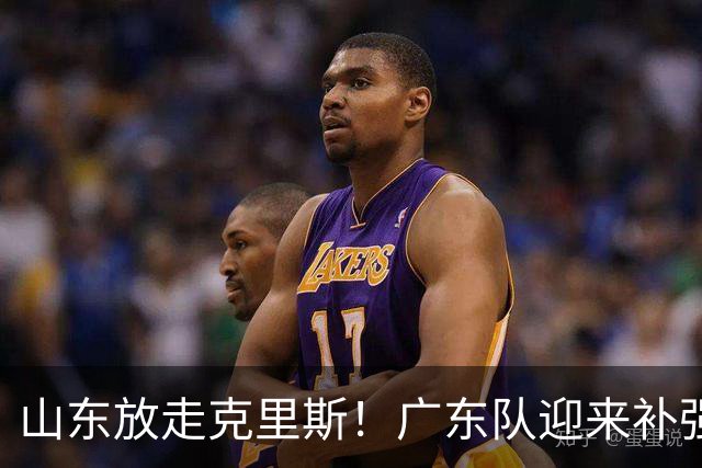 山东放走克里斯！广东队迎来补强内线机会，朱芳雨将出手捡漏？