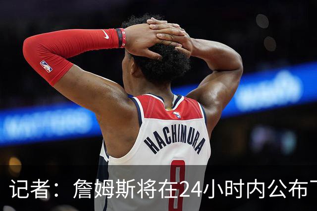 记者：詹姆斯将在24小时内公布下家决定，骑士和热火均有信心